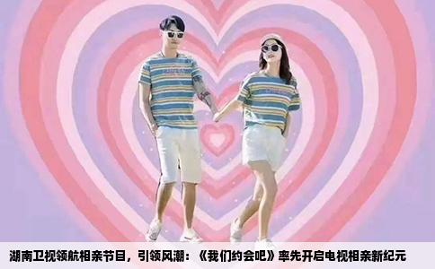 湖南卫视领航相亲节目，引领风潮：《我们约会吧》率先开启电视相亲新纪元