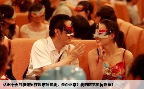 认识十天的相亲男在超市拥抱我，是否正常？我的感觉如何处理？