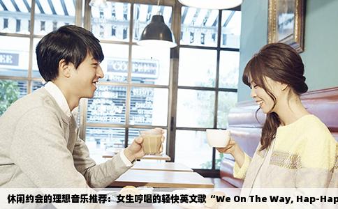 休闲约会的理想音乐推荐：女生哼唱的轻快英文歌“We On The Way, Hap-Hap Way”