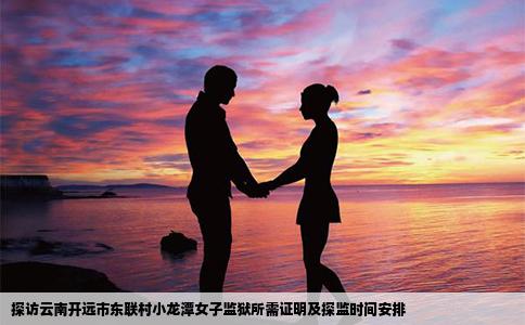 探访云南开远市东联村小龙潭女子监狱所需证明及探监时间安排